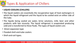 Types & Application of Chillers
• LIQUID COOLERS (CHILLERS)
• The liquid coolers are essentially the recuperative type of heat exchangers in
which the liquid refrigerant and the liquid to be cooled exist on either side of
the tube.
• The liquids being cooled are water, brine solutions, milk, beer and other
products with low viscosity. The liquid refrigerant is evaporated producing
cold and is transferred to these fluids. The types of liquid coolers are:
• Direct expansion type
• Flooded shell-and-tube coolers
• Shell-and-coil types.
12/27/2023 P.W. Ingle Department Of Mechanical Engineering, Sanjivani COE, Kopargaon
 
