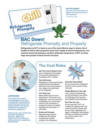 Did You Know?
                                                                                  Less than half of shoppers are
                                                                                  diligent about thawing meat in
                                                                                  the refrigerator.
                                                                                  – FMI Trends, 2009




                                                                            Fight BAC! ®




                 BAC Down!
                 Refrigerate Promptly and Properly
                 Refrigeration at 40°F or below is one of the most effective ways to reduce risk of
                 foodborne illness. Microorganisms grow more rapidly at warmer temperatures, and
                 research shows that keeping a constant refrigerator temperature of 40°F or below
                 helps slow growth of these harmful microbes.




                                      The Cool Rules
                                      Use This Tool to Keep It Cool
                                      Use a refrigerator thermometer
                                      to be sure the temperature is
                                      consistently 40°F or below.
                                      The Chill Factor
                                      Refrigerate or freeze perishables,        Avoid the Pack Attack
                                      prepared foods and leftovers              Do not overstuff the refrigerator.
                                      within two hours of purchase or           Cold air must circulate to keep
                                      use. Always marinate foods                food safe.
                                      in the refrigerator.
                                                                                Rotate Before It’s Too Late
                                      The Thaw Law                              Use or discard chilled foods
LISTERIOSIS                           Never defrost food at room                as recommended in the USDA
                                      temperature. Thaw food in the             Cold Storage Chart found at
The bacterium Listeria                refrigerator. If you will cook food       www.fightbac.org/coldstorage.
monocytogenes can grow
at refrigerator temperatures.         immediately, for a quick thaw,
                                                                                Don’t Go Too Low
Listeriosis has the second            defrost in the microwave or
                                      enclose the food in an airtight           As you approach 32°F, ice
highest fatality rate among                                                     crystals can begin to form and
all infections caused by              package and submerge it in
                                      cold water.                               lower the quality of foods such
foodborne pathogens.
                                                                                as raw fruits, vegetables and
Reduce your risk of listeriosis       Divide and Conquer                        eggs. A refrigerator thermometer
and other foodborne                   Separate large amounts                    will help you determine whether
illnesses. Keep your                  of leftovers into shallow                 you are too close to this
fridge at 40°F or below as            containers for quicker                    temperature.
measured with an appliance            cooling in the refrigerator.
thermometer.
 