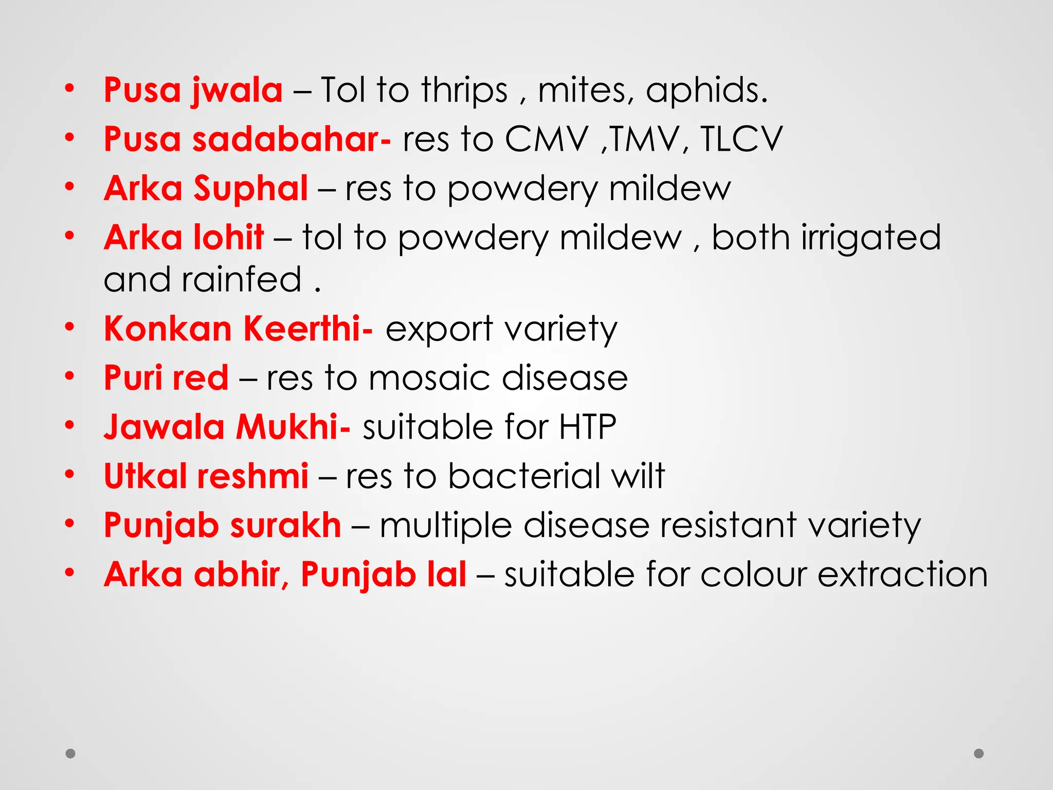 • Pusa jwala – Tol to thrips , mites, aphids.
• Pusa sadabahar- res to CMV ,TMV, TLCV
• Arka Suphal – res to powdery mildew
• Arka lohit – tol to powdery mildew , both irrigated
and rainfed .
• Konkan Keerthi- export variety
• Puri red – res to mosaic disease
• Jawala Mukhi- suitable for HTP
• Utkal reshmi – res to bacterial wilt
• Punjab surakh – multiple disease resistant variety
• Arka abhir, Punjab lal – suitable for colour extraction
 