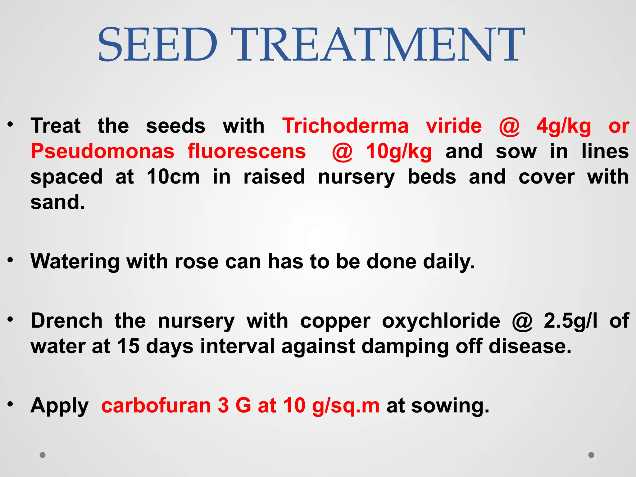 SEED TREATMENT
• Treat the seeds with Trichoderma viride @ 4g/kg or
Pseudomonas fluorescens @ 10g/kg and sow in lines
spaced at 10cm in raised nursery beds and cover with
sand.
• Watering with rose can has to be done daily.
• Drench the nursery with copper oxychloride @ 2.5g/l of
water at 15 days interval against damping off disease.
• Apply carbofuran 3 G at 10 g/sq.m at sowing.
 