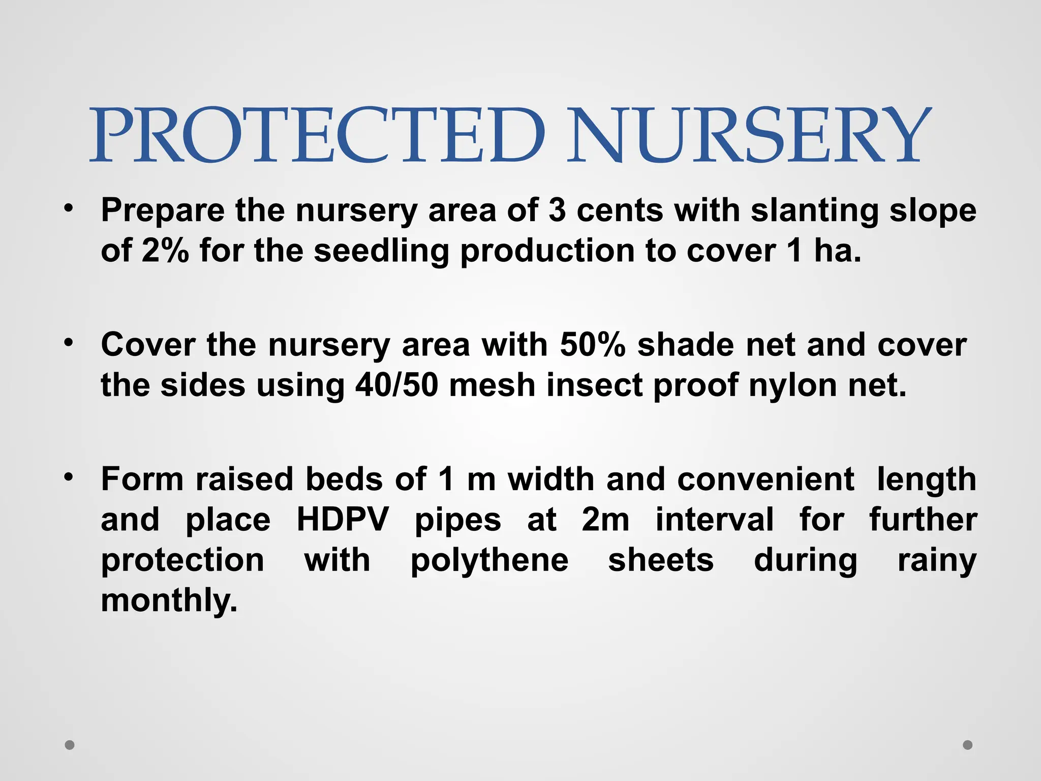 PROTECTED NURSERY
• Prepare the nursery area of 3 cents with slanting slope
of 2% for the seedling production to cover 1 ha.
• Cover the nursery area with 50% shade net and cover
the sides using 40/50 mesh insect proof nylon net.
• Form raised beds of 1 m width and convenient length
and place HDPV pipes at 2m interval for further
protection with polythene sheets during rainy
monthly.
 