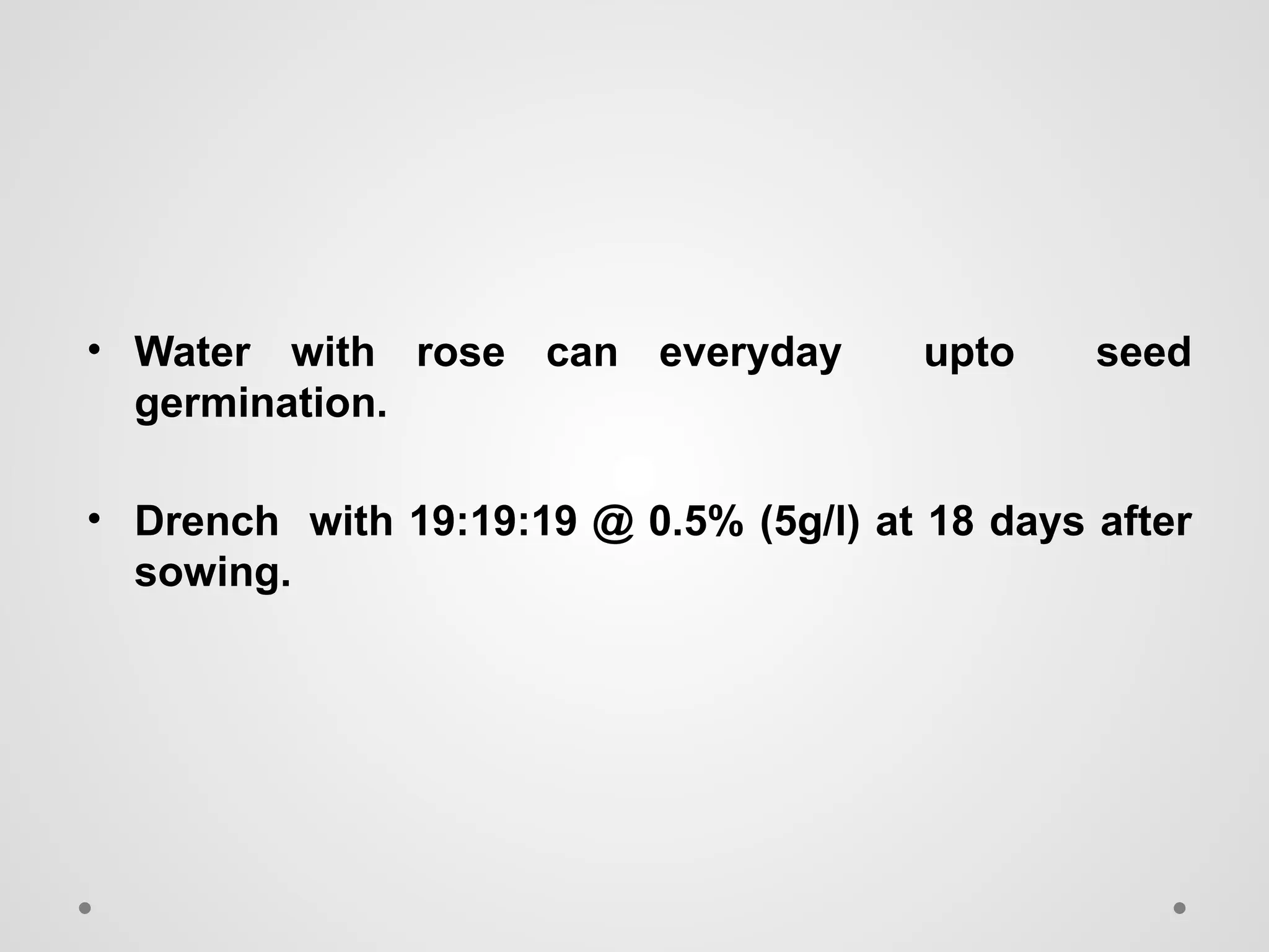 • Water with rose can everyday upto seed
germination.
• Drench with 19:19:19 @ 0.5% (5g/l) at 18 days after
sowing.
 