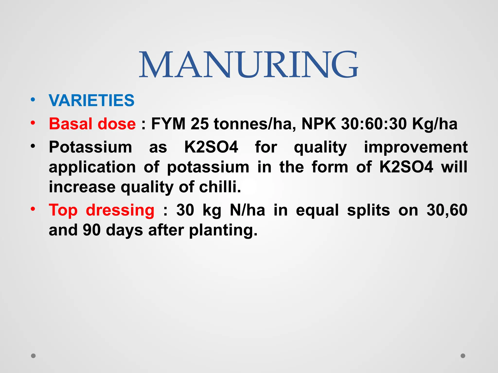MANURING
• VARIETIES
• Basal dose : FYM 25 tonnes/ha, NPK 30:60:30 Kg/ha
• Potassium as K2SO4 for quality improvement
application of potassium in the form of K2SO4 will
increase quality of chilli.
• Top dressing : 30 kg N/ha in equal splits on 30,60
and 90 days after planting.
 