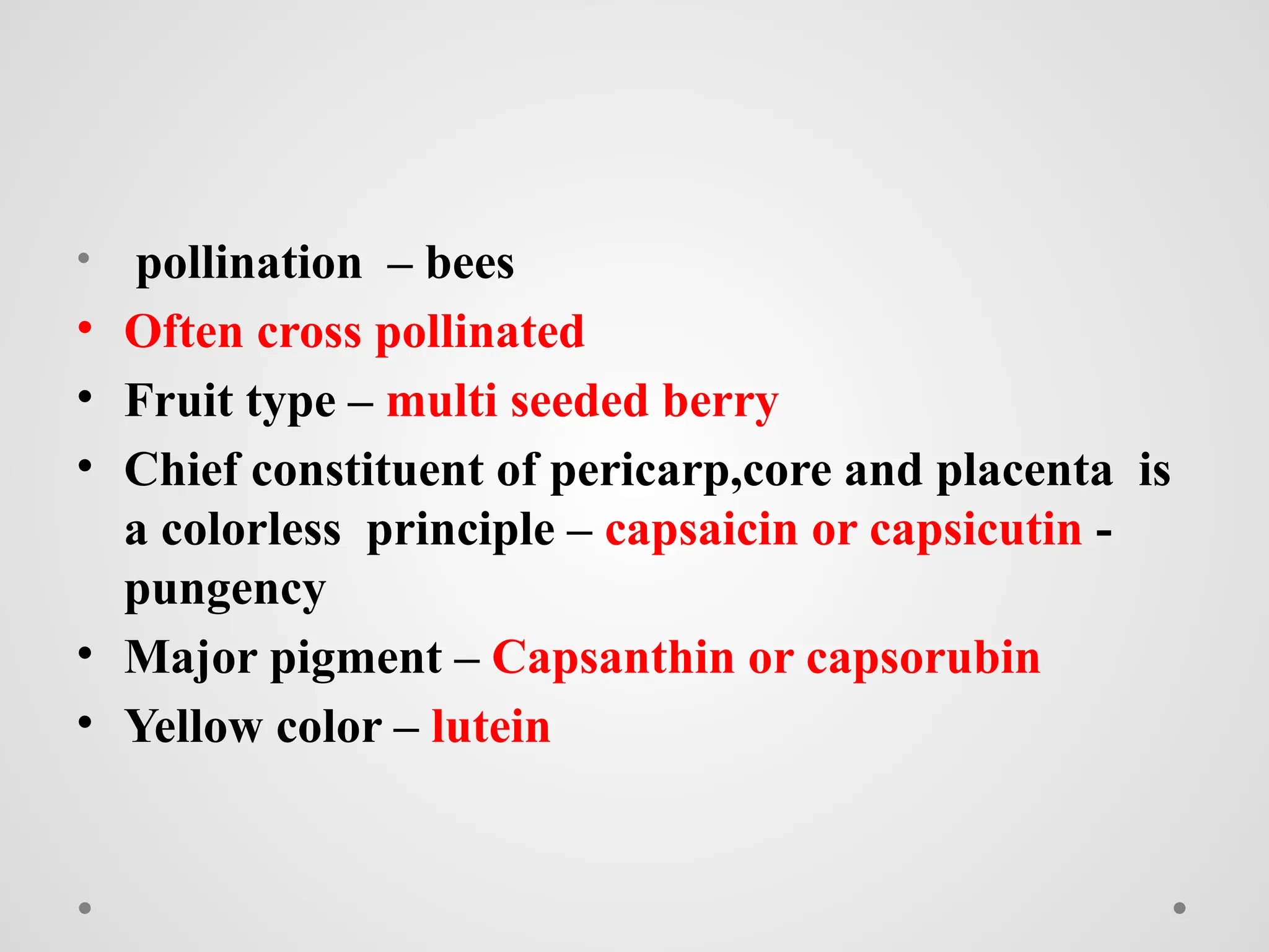• pollination – bees
• Often cross pollinated
• Fruit type – multi seeded berry
• Chief constituent of pericarp,core and placenta is
a colorless principle – capsaicin or capsicutin -
pungency
• Major pigment – Capsanthin or capsorubin
• Yellow color – lutein
 