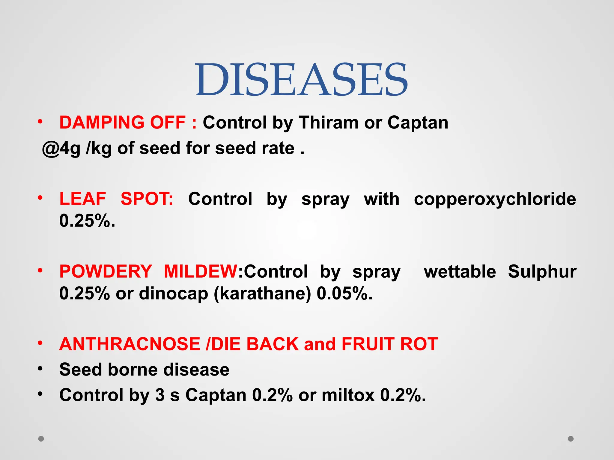 DISEASES
• DAMPING OFF : Control by Thiram or Captan
@4g /kg of seed for seed rate .
• LEAF SPOT: Control by spray with copperoxychloride
0.25%.
• POWDERY MILDEW:Control by spray wettable Sulphur
0.25% or dinocap (karathane) 0.05%.
• ANTHRACNOSE /DIE BACK and FRUIT ROT
• Seed borne disease
• Control by 3 s Captan 0.2% or miltox 0.2%.
 