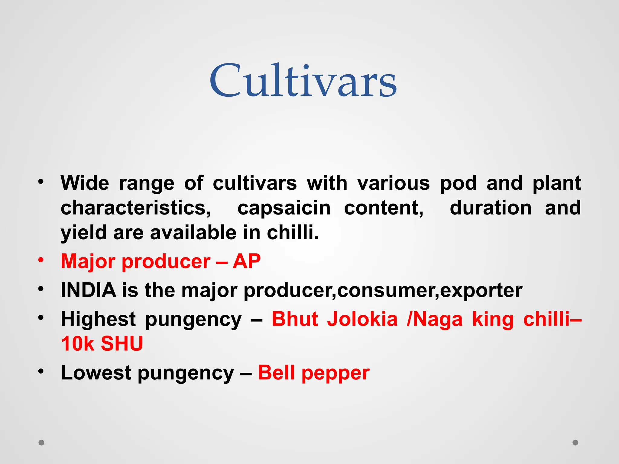 Cultivars
• Wide range of cultivars with various pod and plant
characteristics, capsaicin content, duration and
yield are available in chilli.
• Major producer – AP
• INDIA is the major producer,consumer,exporter
• Highest pungency – Bhut Jolokia /Naga king chilli–
10k SHU
• Lowest pungency – Bell pepper
 