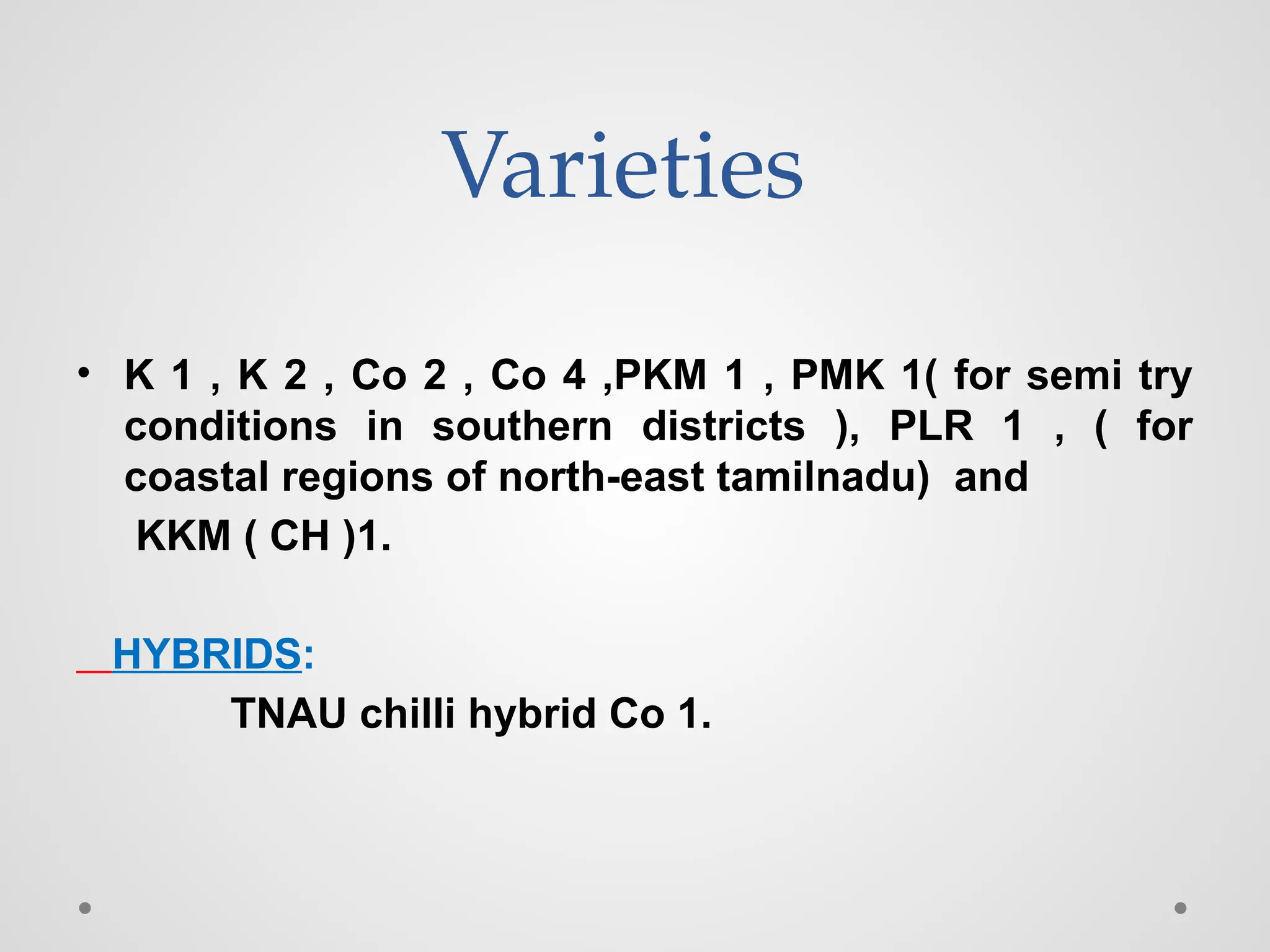 Varieties
• K 1 , K 2 , Co 2 , Co 4 ,PKM 1 , PMK 1( for semi try
conditions in southern districts ), PLR 1 , ( for
coastal regions of north-east tamilnadu) and
KKM ( CH )1.
HYBRIDS:
TNAU chilli hybrid Co 1.
 