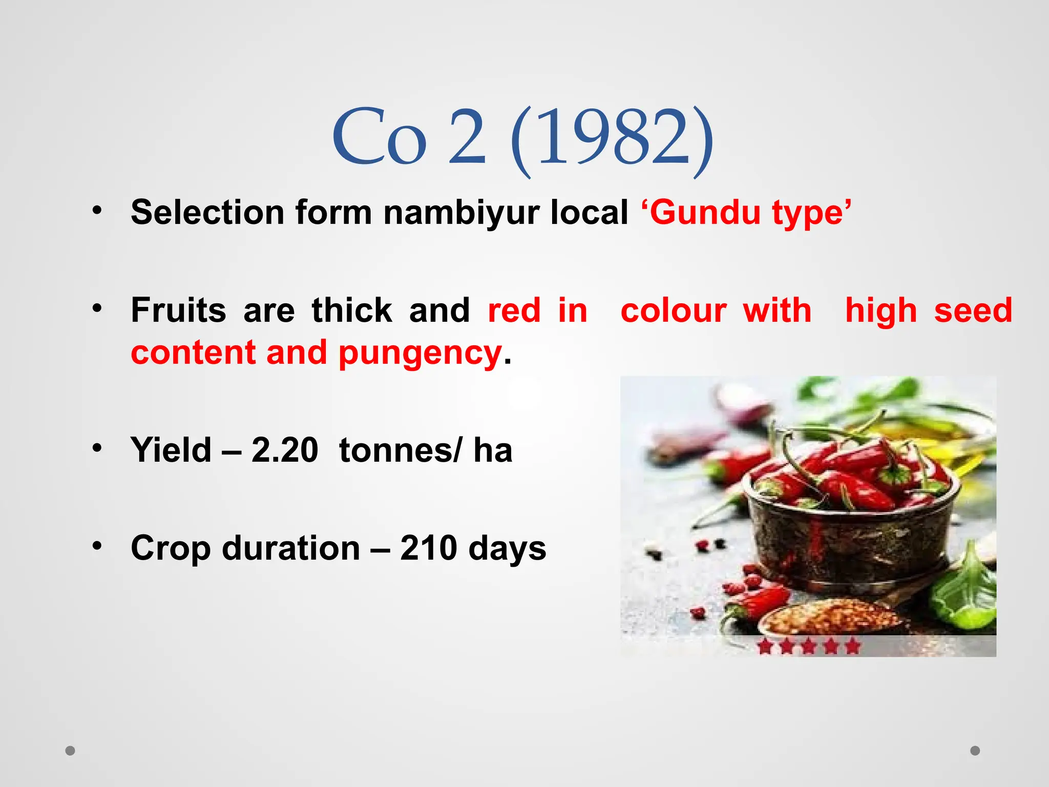 Co 2 (1982)
• Selection form nambiyur local ‘Gundu type’
• Fruits are thick and red in colour with high seed
content and pungency.
• Yield – 2.20 tonnes/ ha
• Crop duration – 210 days
 