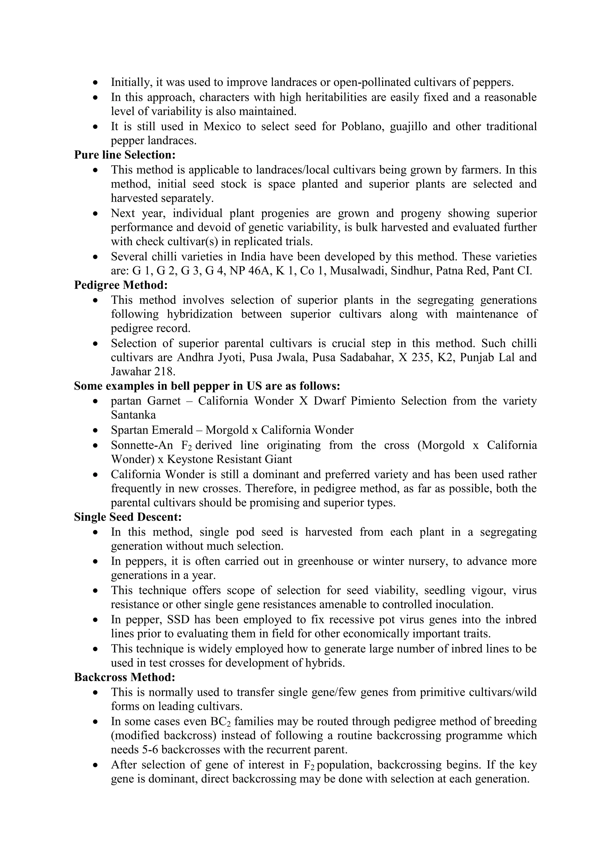  Initially, it was used to improve landraces or open-pollinated cultivars of peppers.
 In this approach, characters with high heritabilities are easily fixed and a reasonable
level of variability is also maintained.
 It is still used in Mexico to select seed for Poblano, guajillo and other traditional
pepper landraces.
Pure line Selection:
 This method is applicable to landraces/local cultivars being grown by farmers. In this
method, initial seed stock is space planted and superior plants are selected and
harvested separately.
 Next year, individual plant progenies are grown and progeny showing superior
performance and devoid of genetic variability, is bulk harvested and evaluated further
with check cultivar(s) in replicated trials.
 Several chilli varieties in India have been developed by this method. These varieties
are: G 1, G 2, G 3, G 4, NP 46A, K 1, Co 1, Musalwadi, Sindhur, Patna Red, Pant CI.
Pedigree Method:
 This method involves selection of superior plants in the segregating generations
following hybridization between superior cultivars along with maintenance of
pedigree record.
 Selection of superior parental cultivars is crucial step in this method. Such chilli
cultivars are Andhra Jyoti, Pusa Jwala, Pusa Sadabahar, X 235, K2, Punjab Lal and
Jawahar 218.
Some examples in bell pepper in US are as follows:
 partan Garnet – California Wonder X Dwarf Pimiento Selection from the variety
Santanka
 Spartan Emerald – Morgold x California Wonder
 Sonnette-An F2 derived line originating from the cross (Morgold x California
Wonder) x Keystone Resistant Giant
 California Wonder is still a dominant and preferred variety and has been used rather
frequently in new crosses. Therefore, in pedigree method, as far as possible, both the
parental cultivars should be promising and superior types.
Single Seed Descent:
 In this method, single pod seed is harvested from each plant in a segregating
generation without much selection.
 In peppers, it is often carried out in greenhouse or winter nursery, to advance more
generations in a year.
 This technique offers scope of selection for seed viability, seedling vigour, virus
resistance or other single gene resistances amenable to controlled inoculation.
 In pepper, SSD has been employed to fix recessive pot virus genes into the inbred
lines prior to evaluating them in field for other economically important traits.
 This technique is widely employed how to generate large number of inbred lines to be
used in test crosses for development of hybrids.
Backcross Method:
 This is normally used to transfer single gene/few genes from primitive cultivars/wild
forms on leading cultivars.
 In some cases even BC2 families may be routed through pedigree method of breeding
(modified backcross) instead of following a routine backcrossing programme which
needs 5-6 backcrosses with the recurrent parent.
 After selection of gene of interest in F2 population, backcrossing begins. If the key
gene is dominant, direct backcrossing may be done with selection at each generation.
 