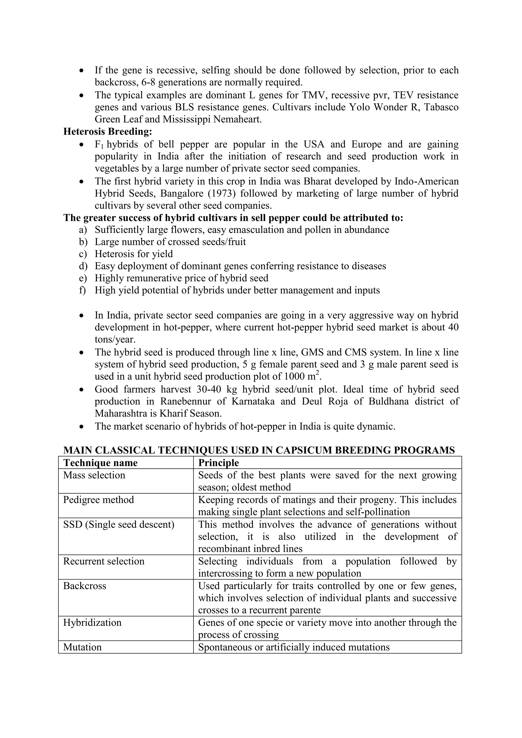  If the gene is recessive, selfing should be done followed by selection, prior to each
backcross, 6-8 generations are normally required.
 The typical examples are dominant L genes for TMV, recessive pvr, TEV resistance
genes and various BLS resistance genes. Cultivars include Yolo Wonder R, Tabasco
Green Leaf and Mississippi Nemaheart.
Heterosis Breeding:
 F1 hybrids of bell pepper are popular in the USA and Europe and are gaining
popularity in India after the initiation of research and seed production work in
vegetables by a large number of private sector seed companies.
 The first hybrid variety in this crop in India was Bharat developed by Indo-American
Hybrid Seeds, Bangalore (1973) followed by marketing of large number of hybrid
cultivars by several other seed companies.
The greater success of hybrid cultivars in sell pepper could be attributed to:
a) Sufficiently large flowers, easy emasculation and pollen in abundance
b) Large number of crossed seeds/fruit
c) Heterosis for yield
d) Easy deployment of dominant genes conferring resistance to diseases
e) Highly remunerative price of hybrid seed
f) High yield potential of hybrids under better management and inputs
 In India, private sector seed companies are going in a very aggressive way on hybrid
development in hot-pepper, where current hot-pepper hybrid seed market is about 40
tons/year.
 The hybrid seed is produced through line x line, GMS and CMS system. In line x line
system of hybrid seed production, 5 g female parent seed and 3 g male parent seed is
used in a unit hybrid seed production plot of 1000 m2
.
 Good farmers harvest 30-40 kg hybrid seed/unit plot. Ideal time of hybrid seed
production in Ranebennur of Karnataka and Deul Roja of Buldhana district of
Maharashtra is Kharif Season.
 The market scenario of hybrids of hot-pepper in India is quite dynamic.
MAIN CLASSICAL TECHNIQUES USED IN CAPSICUM BREEDING PROGRAMS
Technique name Principle
Mass selection Seeds of the best plants were saved for the next growing
season; oldest method
Pedigree method Keeping records of matings and their progeny. This includes
making single plant selections and self-pollination
SSD (Single seed descent) This method involves the advance of generations without
selection, it is also utilized in the development of
recombinant inbred lines
Recurrent selection Selecting individuals from a population followed by
intercrossing to form a new population
Backcross Used particularly for traits controlled by one or few genes,
which involves selection of individual plants and successive
crosses to a recurrent parente
Hybridization Genes of one specie or variety move into another through the
process of crossing
Mutation Spontaneous or artificially induced mutations
 