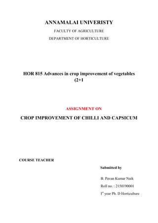 ANNAMALAI UNIVERISTY
FACULTY OF AGRICULTURE
DEPARTMENT OF HORTICULTURE
HOR 815 Advances in crop improvement of vegetables
(2+1
ASSIGNMENT ON
CROP IMPROVEMENT OF CHILLI AND CAPSICUM
COURSE TEACHER
Submitted by
B. Pavan Kumar Naik
Roll no. : 2150190001
Ist
year Ph. D Horticulture
 