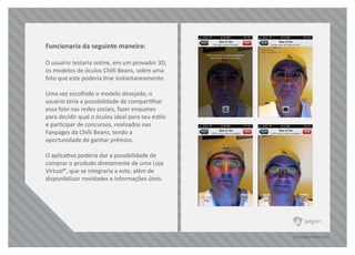 © Copyright Pilgrim 2010
Funcionaria da seguinte maneira:
O usuário testaria online, em um provador 3D,
os modelos de óculos Chilli Beans, sobre uma
foto que este poderia tirar instantaneamente.
Uma vez escolhido o modelo desejado, o
usuário teria a possibilidade de compartilhar
essa foto nas redes sociais, fazer enquetes
para decidir qual o óculos ideal para seu estilo
e participar de concursos, realizados nas
Fanpages da Chilli Beans, tendo a
oportunidade de ganhar prêmios.
O aplicativo poderia dar a possibilidade de
comprar o produdo diretamente de uma Loja
Virtual*, que se integraria a este, além de
disponibilizar novidades e informações úteis.
 