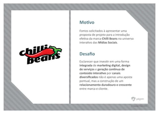 © Copyright Pilgrim 2010
Fomos solicitados à apresentar uma
proposta de projeto para a introdução
efetiva da marca Chilli Beans no universo
interativo das Mídias Sociais.
Esclarecer que investir em uma forma
integrada de marketing digital, design
de serviços e geração contínua de
conteúdo interativo por canais
diversiﬁcados não é apenas uma aposta
pontual, mas a construção de um
relacionamento duradouro e crescente
entre marca e cliente.
Motivo
Desaﬁo
 