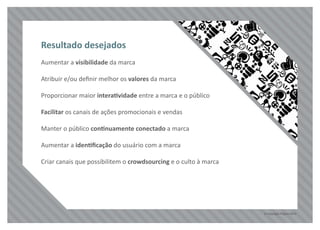 © Copyright Pilgrim 2010
Aumentar a visibilidade da marca
Atribuir e/ou deﬁnir melhor os valores da marca
Proporcionar maior interatividade entre a marca e o público
Facilitar os canais de ações promocionais e vendas
Manter o público continuamente conectado a marca
Aumentar a identiﬁcação do usuário com a marca
Criar canais que possibilitem o crowdsourcing e o culto à marca
Resultado desejados
 