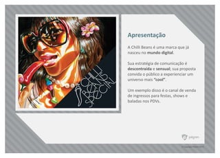 © Copyright Pilgrim 2010
A Chilli Beans é uma marca que já
nasceu no mundo digital.
Sua estratégia de comunicação é
descontraída e sensual; sua proposta
convida o público a experienciar um
universo mais “cool”.
Um exemplo disso é o canal de venda
de ingressos para festas, shows e
baladas nos PDVs.
Apresentação
 