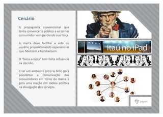 © Copyright Pilgrim 2010
A propaganda convencional que
tenta convencer o público a se tornar
consumidor vem perdendo sua força.
A marca deve facilitar a vida do
usuário proporcionando experiencias
que ﬁdelizem e familiarizem.
O “boca-a-boca” tem forte inﬂuencia
na decisão.
Criar um ambiente próprio feito para
possiblitar a comunicação dos
consumidores em torno da marca é
gera uma reação em cadeia positiva
na divulgação dos serviços.
Cenário
 