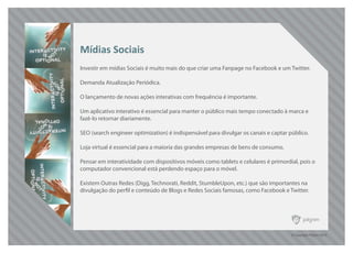 © Copyright Pilgrim 2010
Investir em mídias Sociais é muito mais do que criar uma Fanpage no Facebook e um Twitter.
Demanda Atualização Periódica.
O lançamento de novas ações interativas com frequência é importante.
Um aplicativo interativo é essencial para manter o público mais tempo conectado à marca e
fazê-lo retornar diariamente.
SEO (search engineer optimization) é indispensável para divulgar os canais e captar público.
Loja virtual é essencial para a maioria das grandes empresas de bens de consumo.
Pensar em interatividade com dispositivos móveis como tablets e celulares é primordial, pois o
computador convencional está perdendo espaço para o móvel.
Existem Outras Redes (Digg, Technorati, Reddit, StumbleUpon, etc.) que são importantes na
divulgação do perfil e conteúdo de Blogs e Redes Sociais famosas, como Facebook e Twitter.
Mídias Sociais
 