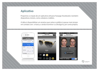 © Copyright Pilgrim 2010
Propomos a criação de um aplicativo útil para Fanpage (Facebook) e também
dispositivos móveis, como celulares e tablets.
A idéia é disponibilizar um atrativo que cative o público à passar mais tempo
em contato com a marca, e ainda incentive-o a divulga-la, por conta própria.
Aplicativo
 