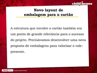 Novo layout de
        embalagem para o cartão


A estrutura que envolve o cartão também era
um ponto de grande relevância para o sucesso
do projeto. Precisávamos desenvolver uma nova
proposta de embalagens para valorizar o vale-
presente.
 