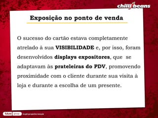 Exposição no ponto de venda


O sucesso do cartão estava completamente
atrelado à sua VISIBILIDADE e, por isso, foram
desenvolvidos displays expositores, que se
adaptavam às prateleiras do PDV, promovendo
proximidade com o cliente durante sua visita à
loja e durante a escolha de um presente.
 