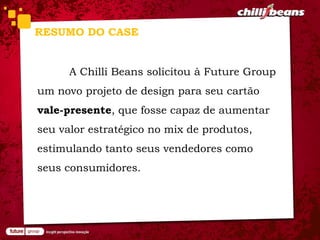 RESUMO DO CASE


      A Chilli Beans solicitou à Future Group
um novo projeto de design para seu cartão
vale-presente, que fosse capaz de aumentar
seu valor estratégico no mix de produtos,
estimulando tanto seus vendedores como
seus consumidores.
 