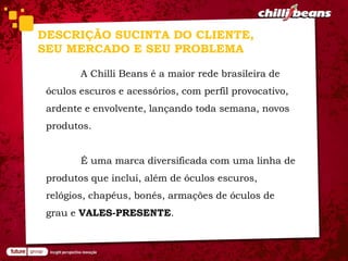 DESCRIÇÃO SUCINTA DO CLIENTE,
SEU MERCADO E SEU PROBLEMA

        A Chilli Beans é a maior rede brasileira de
 óculos escuros e acessórios, com perfil provocativo,
 ardente e envolvente, lançando toda semana, novos
 produtos.


        É uma marca diversificada com uma linha de
 produtos que inclui, além de óculos escuros,
 relógios, chapéus, bonés, armações de óculos de
 grau e VALES-PRESENTE.
 