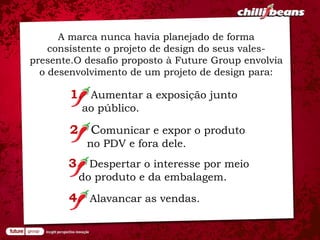 A marca nunca havia planejado de forma
    consistente o projeto de design do seus vales-
presente.O desafio proposto à Future Group envolvia
  o desenvolvimento de um projeto de design para:

        1. Aumentar a exposição junto
          ao público.

        2. Comunicar e expor o produto
           no PDV e fora dele.
       3. Despertar o interesse por meio
         do produto e da embalagem.

       4. Alavancar as vendas.
 