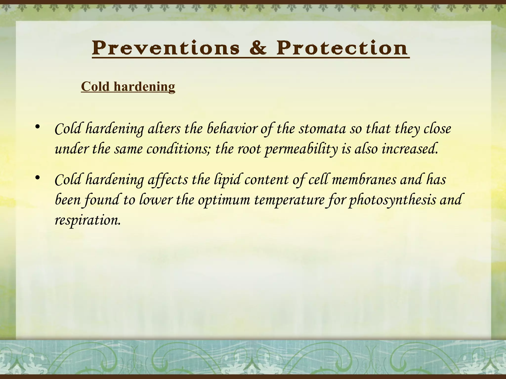 Preventions & Protection
Cold hardening

• Cold hardening alters the behavior of the stomata so that they close
under the same conditions; the root permeability is also increased.
• Cold hardening affects the lipid content of cell membranes and has
been found to lower the optimum temperature for photosynthesis and
respiration.

 