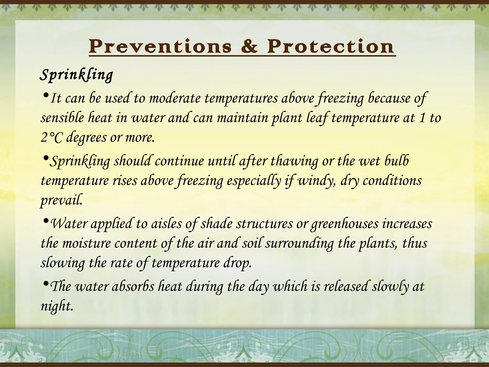 Preventions & Protection
Sprinkling
•It can be used to moderate temperatures above freezing because of
sensible heat in water and can maintain plant leaf temperature at 1 to
2°C degrees or more.
•Sprinkling should continue until after thawing or the wet bulb
temperature rises above freezing especially if windy, dry conditions
prevail.
•Water applied to aisles of shade structures or greenhouses increases
the moisture content of the air and soil surrounding the plants, thus
slowing the rate of temperature drop.
•The water absorbs heat during the day which is released slowly at
night.

 