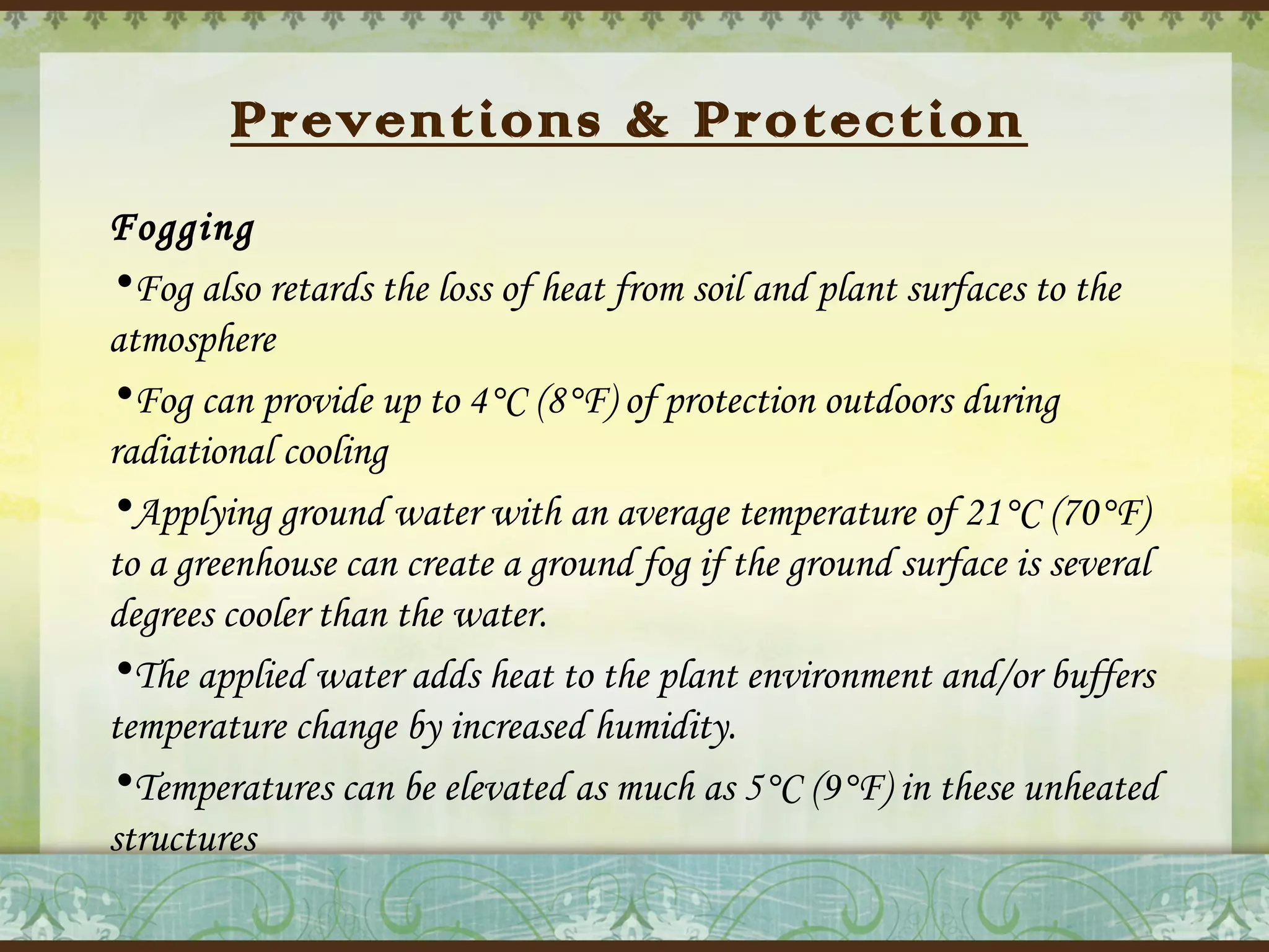 Preventions & Protection
Fogging
•Fog also retards the loss of heat from soil and plant surfaces to the
atmosphere
•Fog can provide up to 4°C (8°F) of protection outdoors during
radiational cooling
•Applying ground water with an average temperature of 21°C (70°F)
to a greenhouse can create a ground fog if the ground surface is several
degrees cooler than the water.
•The applied water adds heat to the plant environment and/or buffers
temperature change by increased humidity.
•Temperatures can be elevated as much as 5°C (9°F) in these unheated
structures

 