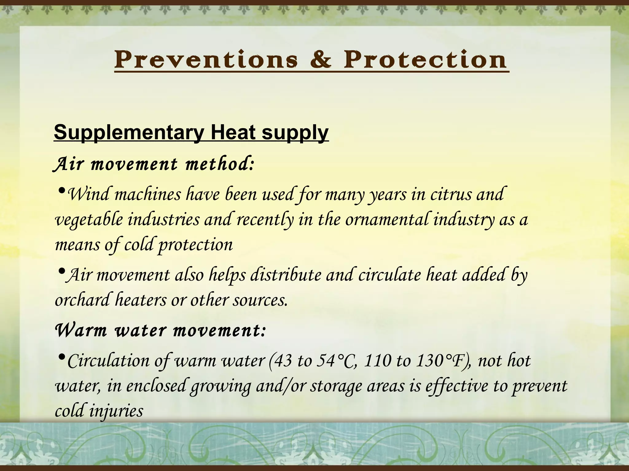 Preventions & Protection
Supplementary Heat supply
Air movement method:
•Wind machines have been used for many years in citrus and
vegetable industries and recently in the ornamental industry as a
means of cold protection
•Air movement also helps distribute and circulate heat added by
orchard heaters or other sources.
Warm water movement:
•Circulation of warm water (43 to 54°C, 110 to 130°F), not hot
water, in enclosed growing and/or storage areas is effective to prevent
cold injuries

 