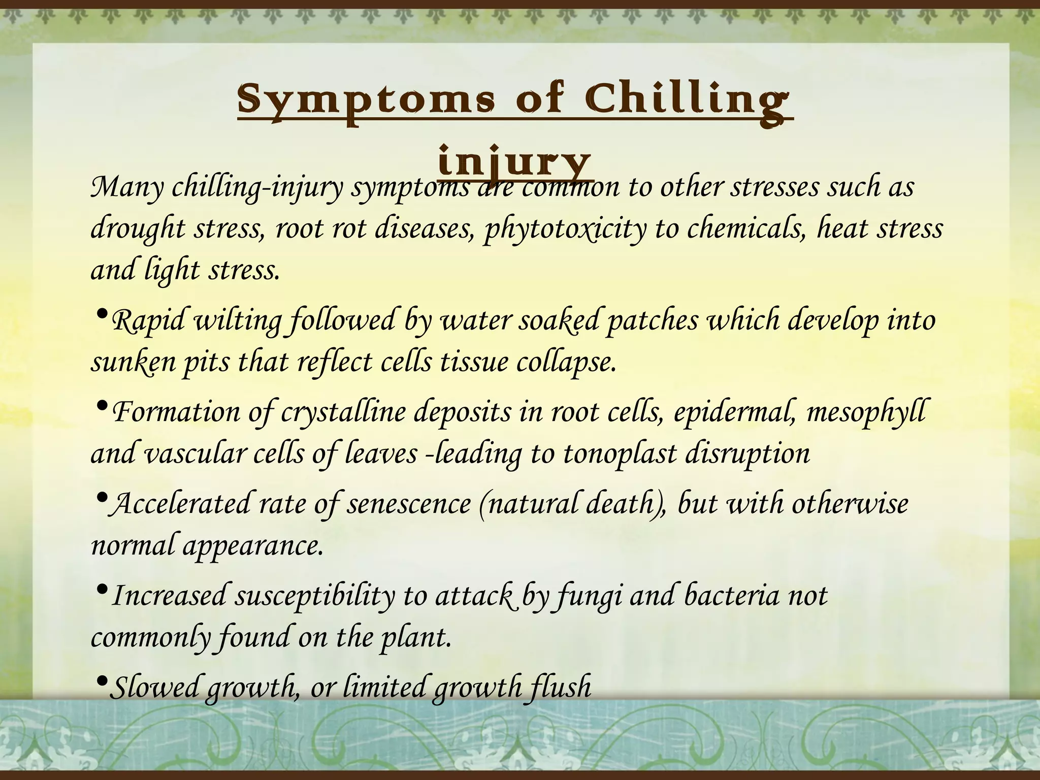 Symptoms of Chilling
injury
Many chilling-injury symptoms are common to other stresses such as
drought stress, root rot diseases, phytotoxicity to chemicals, heat stress
and light stress.
•Rapid wilting followed by water soaked patches which develop into
sunken pits that reflect cells tissue collapse.
•Formation of crystalline deposits in root cells, epidermal, mesophyll
and vascular cells of leaves -leading to tonoplast disruption
•Accelerated rate of senescence (natural death), but with otherwise
normal appearance.
•Increased susceptibility to attack by fungi and bacteria not
commonly found on the plant.
•Slowed growth, or limited growth flush

 