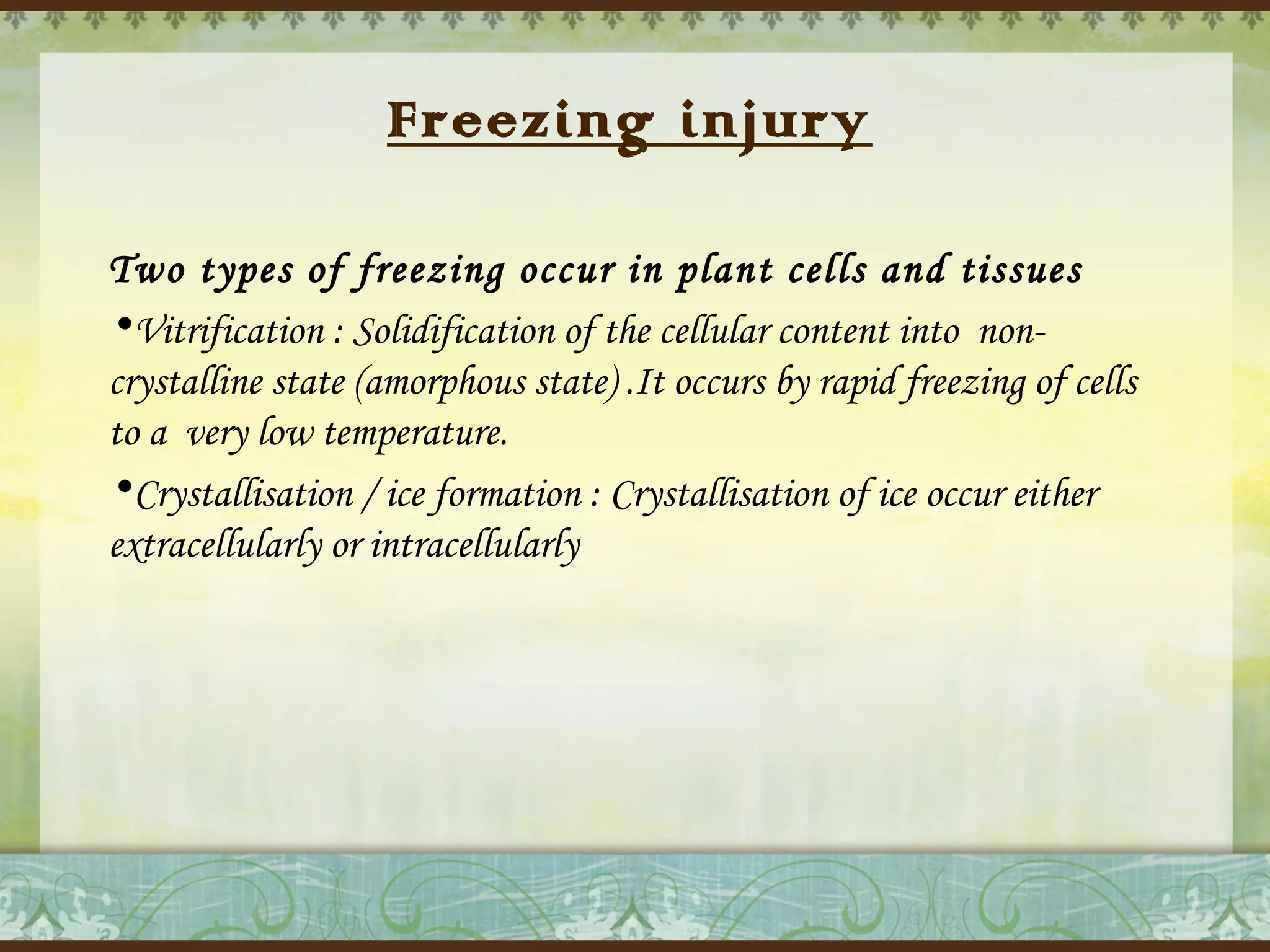 Freezing injury
Two types of freezing occur in plant cells and tissues
•Vitrification : Solidification of the cellular content into  noncrystalline state (amorphous state) .It occurs by rapid freezing of cells
to a  very low temperature.
•Crystallisation / ice formation : Crystallisation of ice occur either
extracellularly or intracellularly

 
