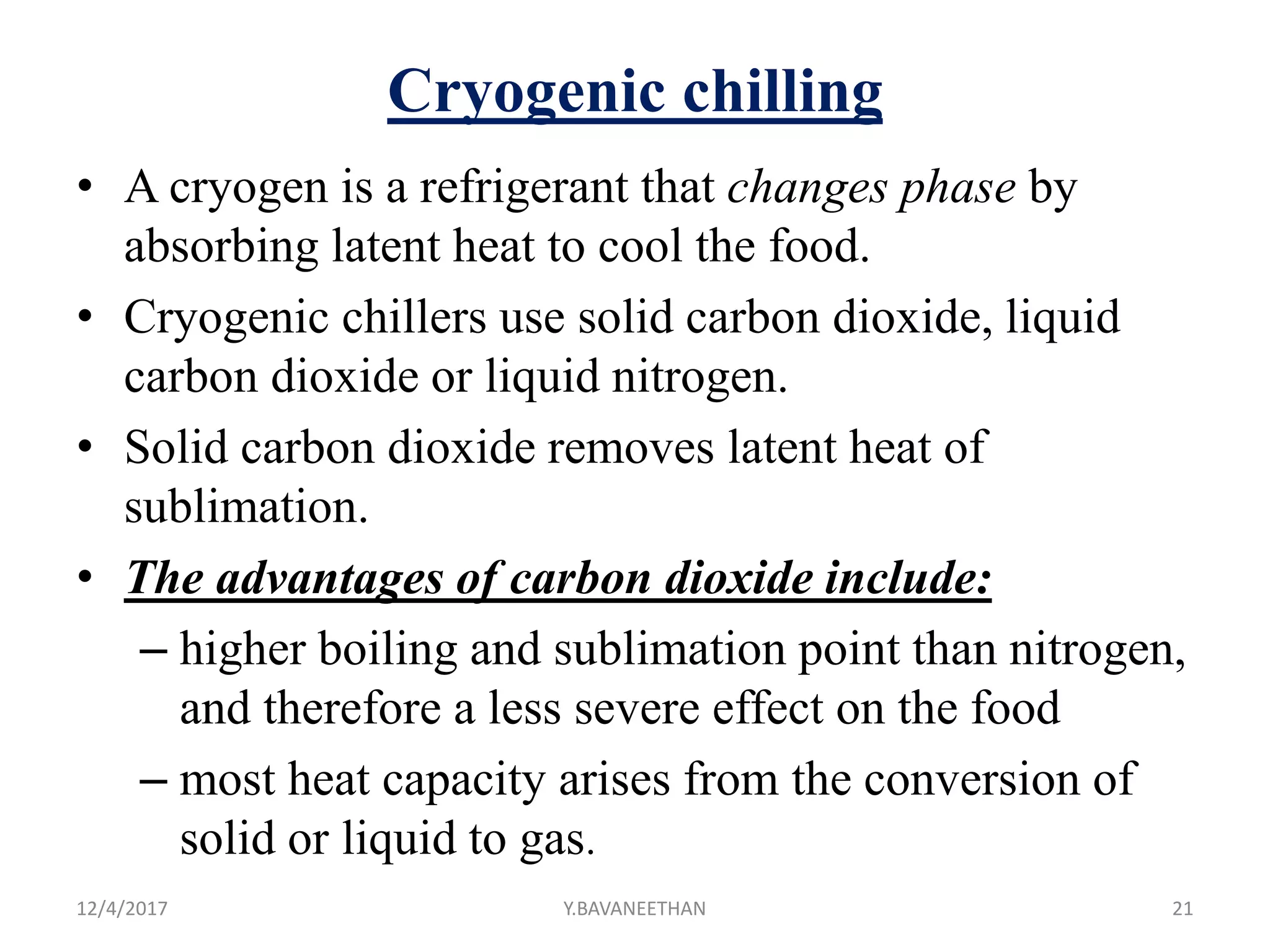 Cryogenic chilling
• A cryogen is a refrigerant that changes phase by
absorbing latent heat to cool the food.
• Cryogenic chillers use solid carbon dioxide, liquid
carbon dioxide or liquid nitrogen.
• Solid carbon dioxide removes latent heat of
sublimation.
• The advantages of carbon dioxide include:
– higher boiling and sublimation point than nitrogen,
and therefore a less severe effect on the food
– most heat capacity arises from the conversion of
solid or liquid to gas.
12/4/2017 Y.BAVANEETHAN 21
 