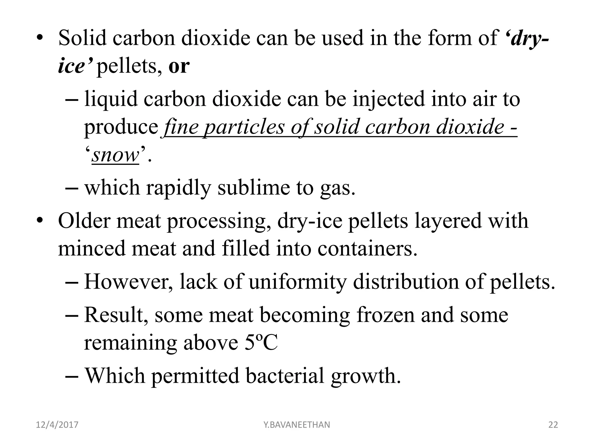 • Solid carbon dioxide can be used in the form of ‘dry-
ice’ pellets, or
– liquid carbon dioxide can be injected into air to
produce fine particles of solid carbon dioxide -
‘snow’.
– which rapidly sublime to gas.
• Older meat processing, dry-ice pellets layered with
minced meat and filled into containers.
– However, lack of uniformity distribution of pellets.
– Result, some meat becoming frozen and some
remaining above 5ºC
– Which permitted bacterial growth.
12/4/2017 Y.BAVANEETHAN 22
 