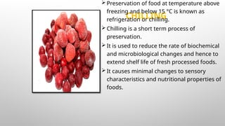 CHILLING
Preservation of food at temperature above
freezing and below 15 °C is known as
refrigeration or chilling.
Chilling is a short term process of
preservation.
It is used to reduce the rate of biochemical
and microbiological changes and hence to
extend shelf life of fresh processed foods.
It causes minimal changes to sensory
characteristics and nutritional properties of
foods.
 