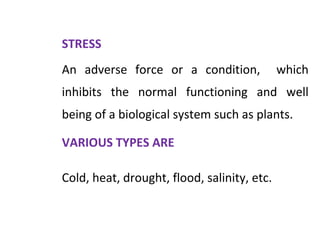 STRESS
An adverse force or a condition, which
inhibits the normal functioning and well
being of a biological system such as plants.
VARIOUS TYPES ARE
Cold, heat, drought, flood, salinity, etc.
 