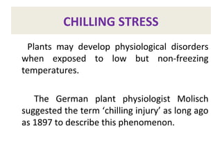CHILLING STRESS
Plants may develop physiological disorders
when exposed to low but non-freezing
temperatures.
The German plant physiologist Molisch
suggested the term ‘chilling injury’ as long ago
as 1897 to describe this phenomenon.
 