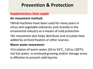 Prevention & Protection
Supplementary Heat supply
Air movement method:
•Wind machines have been used for many years in
citrus and vegetable industries and recently in the
ornamental industry as a means of cold protection
•Air movement also helps distribute and circulate heat
added by orchard heaters or other sources.
Warm water movement:
•Circulation of warm water (43 to 54°C, 110 to 130°F),
not hot water, in enclosed growing and/or storage areas
is effective to prevent cold injuries
 