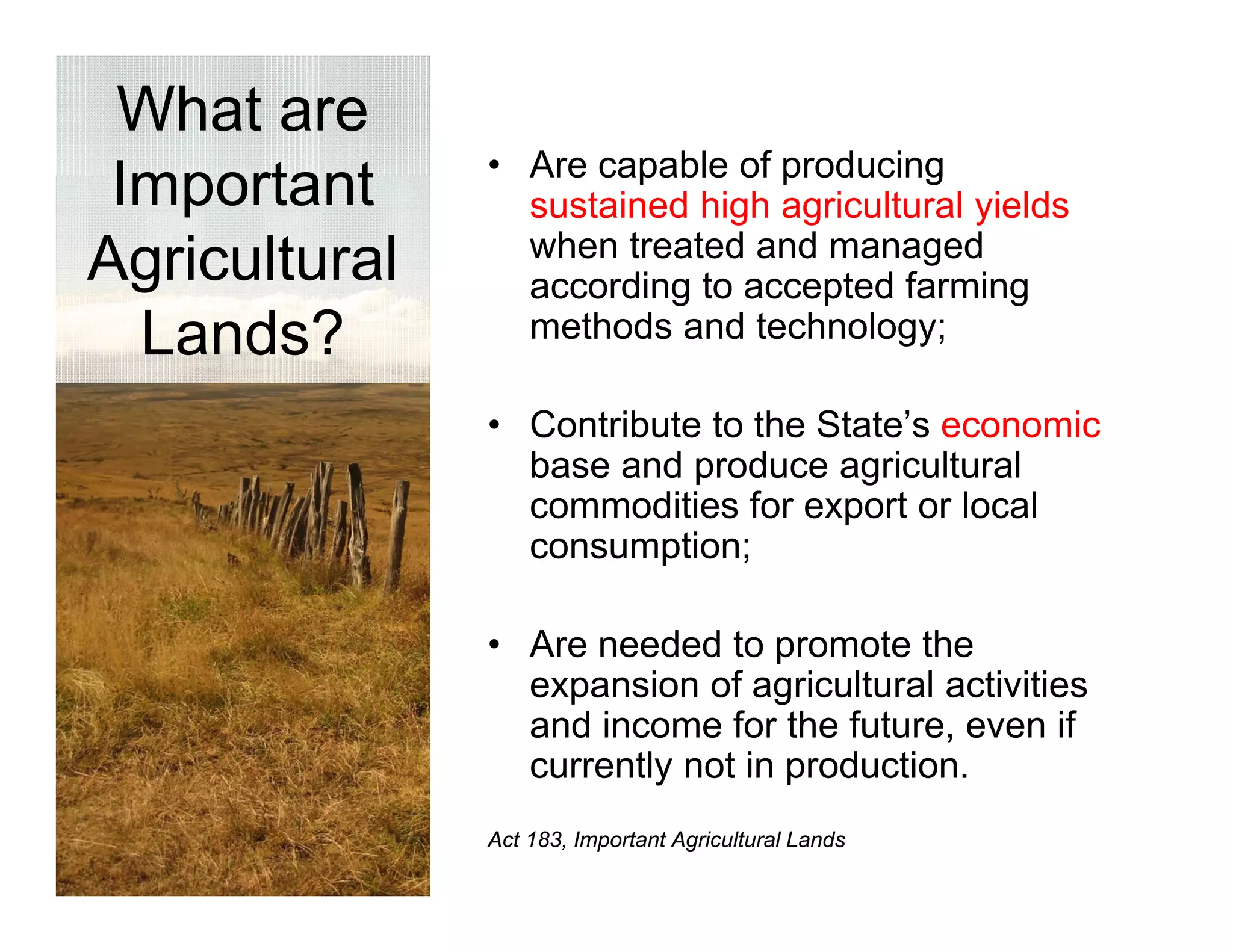 What are
               • Are capable of producing
 Important       sustained high agricultural yields
                 when treated and managed
Agricultural     according to accepted farming
  Lands?         methods and technology;

               • C t ib t t the St t ’ economic
                 Contribute to th State’s        i
                 base and produce agricultural
                 commodities for export or local
                 consumption;
                          ti

               • Are needed to promote the
                 expansion of agricultural activities
                 and income for the future, even if
                 currently not in production.
               Act 183, Important Agricultural Lands
 