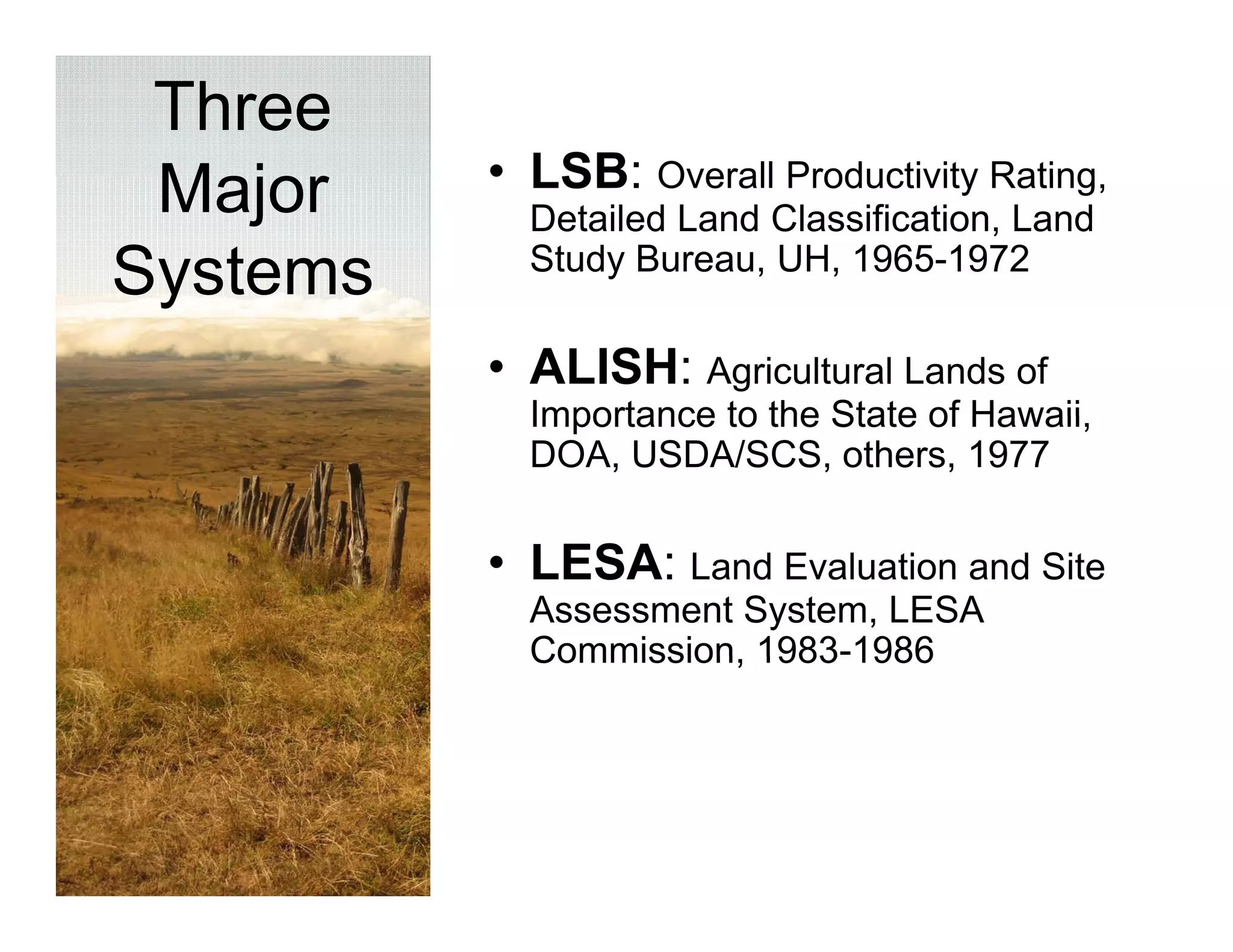 Three
 Major    • LSB: Overall Productivity Rating
                                      Rating,
            Detailed Land Classification, Land
            Study Bureau, UH, 1965-1972
Systems
 y
          • ALISH: Agricultural Lands of
            Importance to the State of Hawaii,
                                       Hawaii
            DOA, USDA/SCS, others, 1977


          • LESA: Land Evaluation and Site
            Assessment System, LESA
            Commission, 1983 1986
            Commission 1983-1986
 