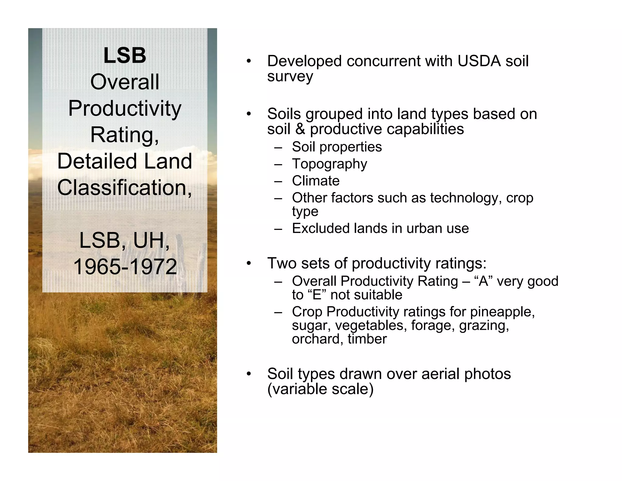 LSB           •   Developed concurrent with USDA soil
                      survey
   Overall
 Productivity     •   Soils grouped into land types based on
                      soil & productive capabilities
   Rating,             – Soil properties
Detailed Land          – Topography
                       – Climate
Classification,        – Other factors such as technology, crop
                         type
                       – Excluded lands in urban use
  LSB, UH,
 1965 1972
 1965-1972        •   Two sets of productivity ratings:
                                  p          y      g
                       – Overall Productivity Rating – “A” very good
                         to “E” not suitable
                       – Crop Productivity ratings for pineapple,
                         sugar, vegetables, forage, grazing,
                            g , g            ,   g ,g      g,
                         orchard, timber

                  •   Soil types drawn over aerial photos
                      (variable scale)
 