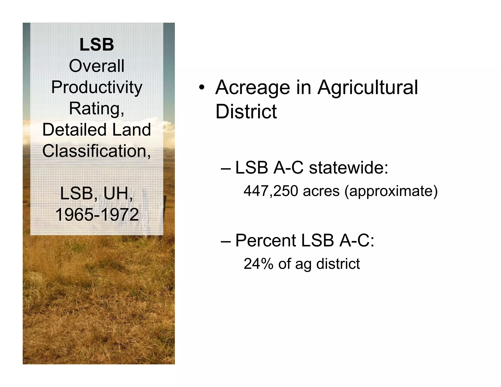 LSB
   Overall
 Productivity     • Acreage in Agricultural
   Rating,          District
Detailed Land
Classification,
                    – LSB A-C statewide:
  LSB, UH,             447,250 acres (approximate)
 1965 1972
 1965-1972
                    – Percent LSB A-C:
                       24% of ag district
 