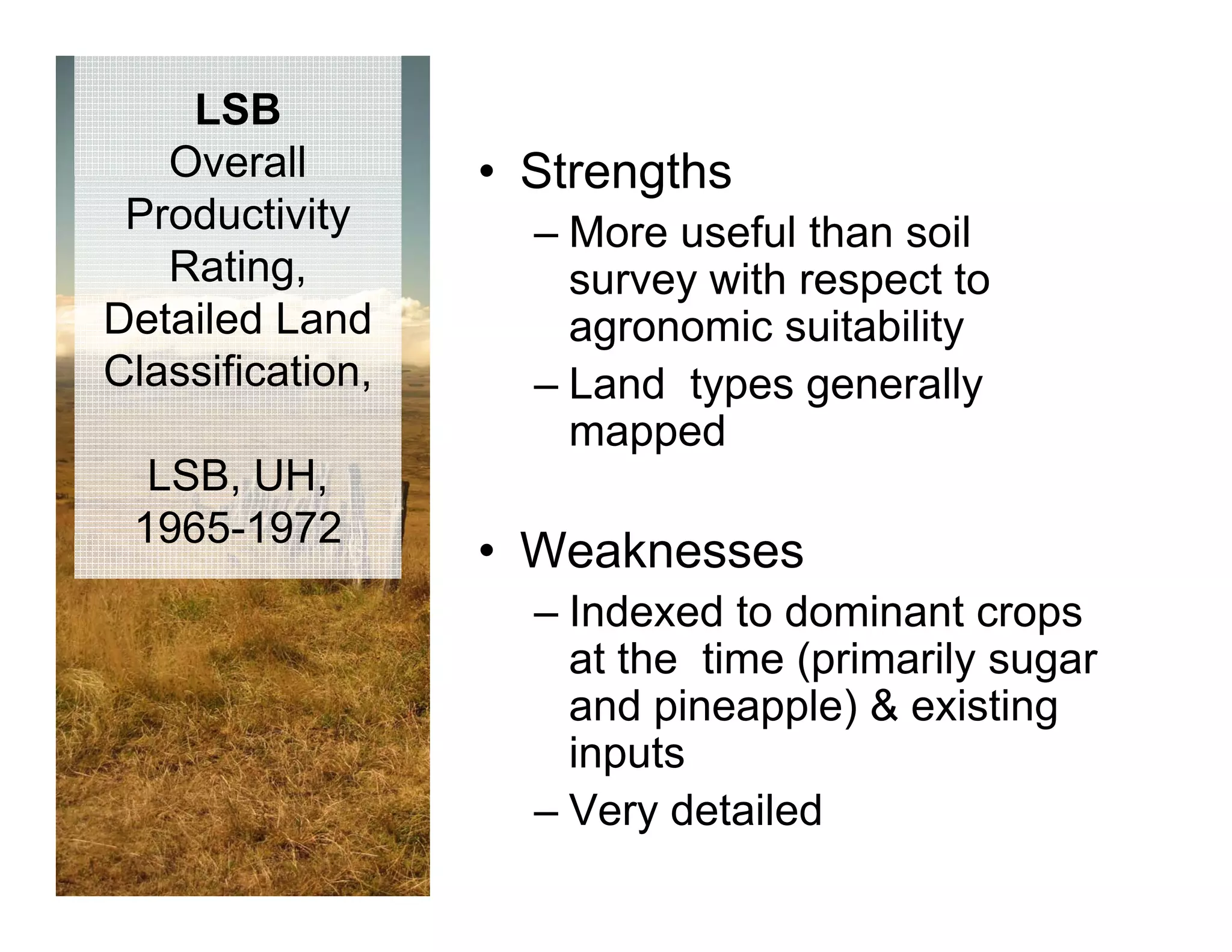 LSB
   Overall        • Strengths
 Productivity       – More useful than soil
   Rating,            survey with respect to
                           y         p
Detailed Land         agronomic suitability
Classification,     – Land types generally
                      mapped d
  LSB, UH,
 1965 1972
 1965-1972
                  • W k
                    Weaknesses
                    – Indexed to dominant crops
                      at the time (primarily sugar
                      and pineapple) & existing
                      inputs
                        p
                    – Very detailed
 