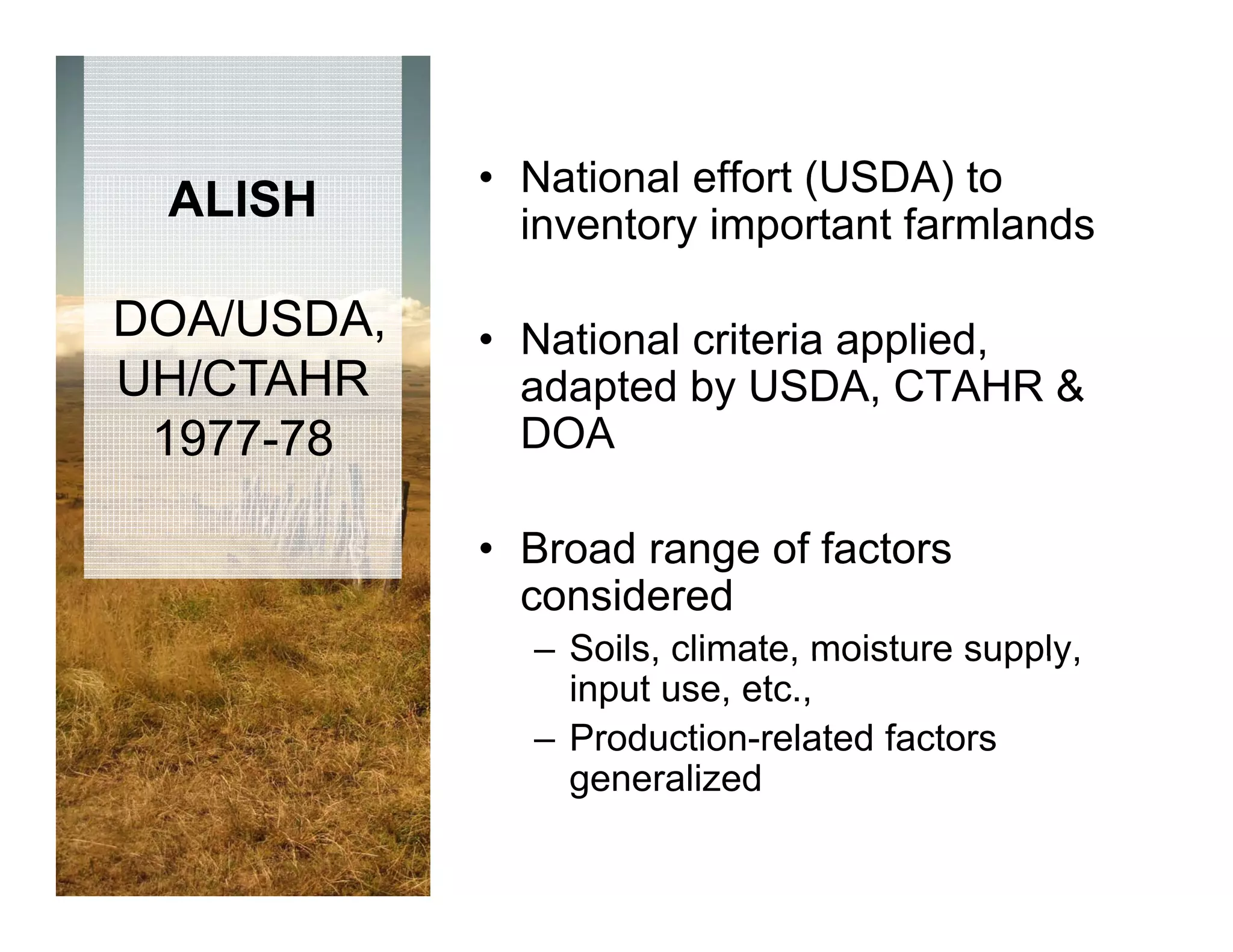 • National effort (USDA) to
 ALISH        inventory important farmlands

DOA/USDA,   • National criteria applied,
UH/CTAHR      adapted by USDA, CTAHR &
 1977-78      DOA

            • B d range of factors
              Broad      ff t
              considered
              – Soils climate moisture supply
                Soils, climate,         supply,
                input use, etc.,
              – Production-related factors
                generalized
 