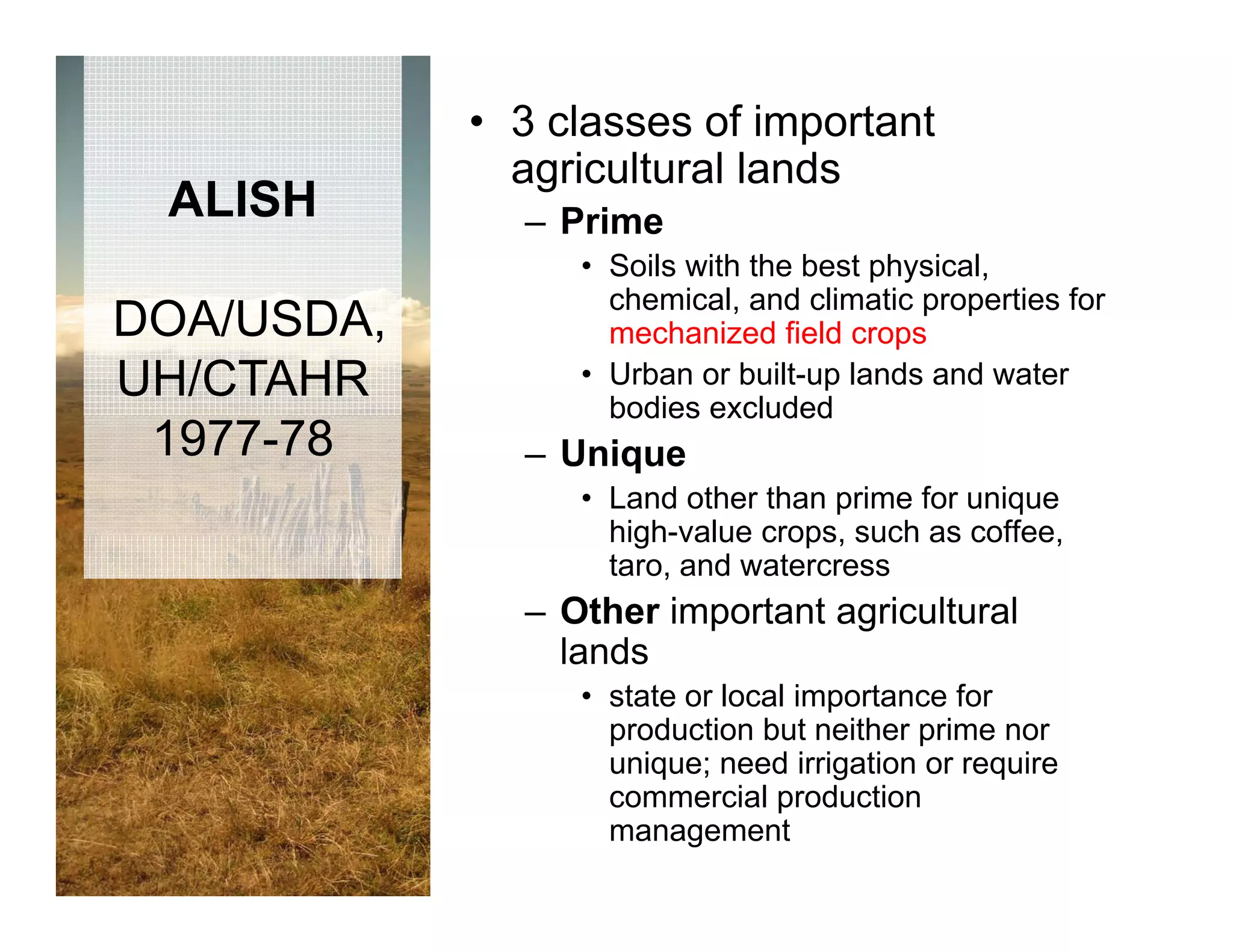 • 3 classes of important
              agricultural lands
 ALISH        – Prime
                 • Soils with the best physical,
                   chemical,
                   chemical and climatic properties for
DOA/USDA,          mechanized field crops
UH/CTAHR         • Urban or built-up lands and water
                   bodies excluded
 1977-78      – Unique
                 • Land other than prime for unique
                   high value crops,
                   high-value crops such as coffee
                                             coffee,
                   taro, and watercress
              – Other important agricultural
                lands
                 • state or local importance for
                   production but neither prime nor
                   unique; need irrigation or require
                      q ;           g           q
                   commercial production
                   management
 