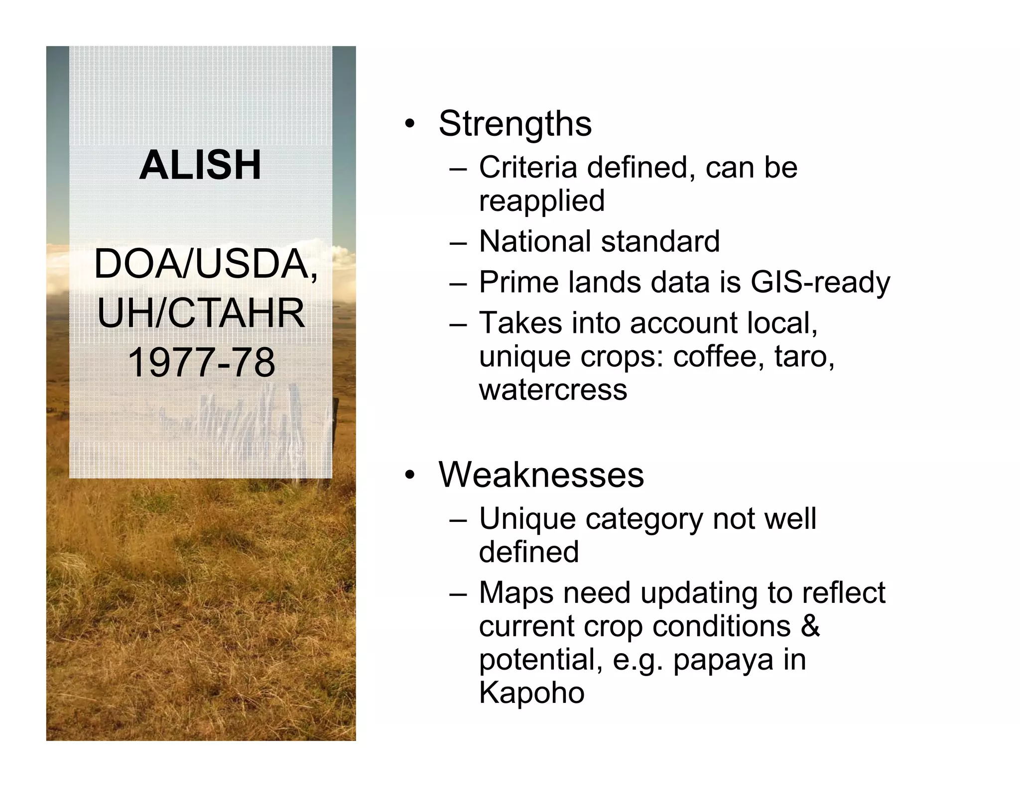 • Strengths
 ALISH        – Criteria defined, can be
                reapplied
              – National standard
DOA/USDA,     – Prime lands data is GIS-ready
UH/CTAHR      – Takes into account local,
 1977-78        unique crops: coffee, taro,
                watercress

            • Weaknesses
              – Unique category not well
                defined
                d fi d
              – Maps need updating to reflect
                current crop conditions &
                            p
                potential, e.g. papaya in
                Kapoho
 
