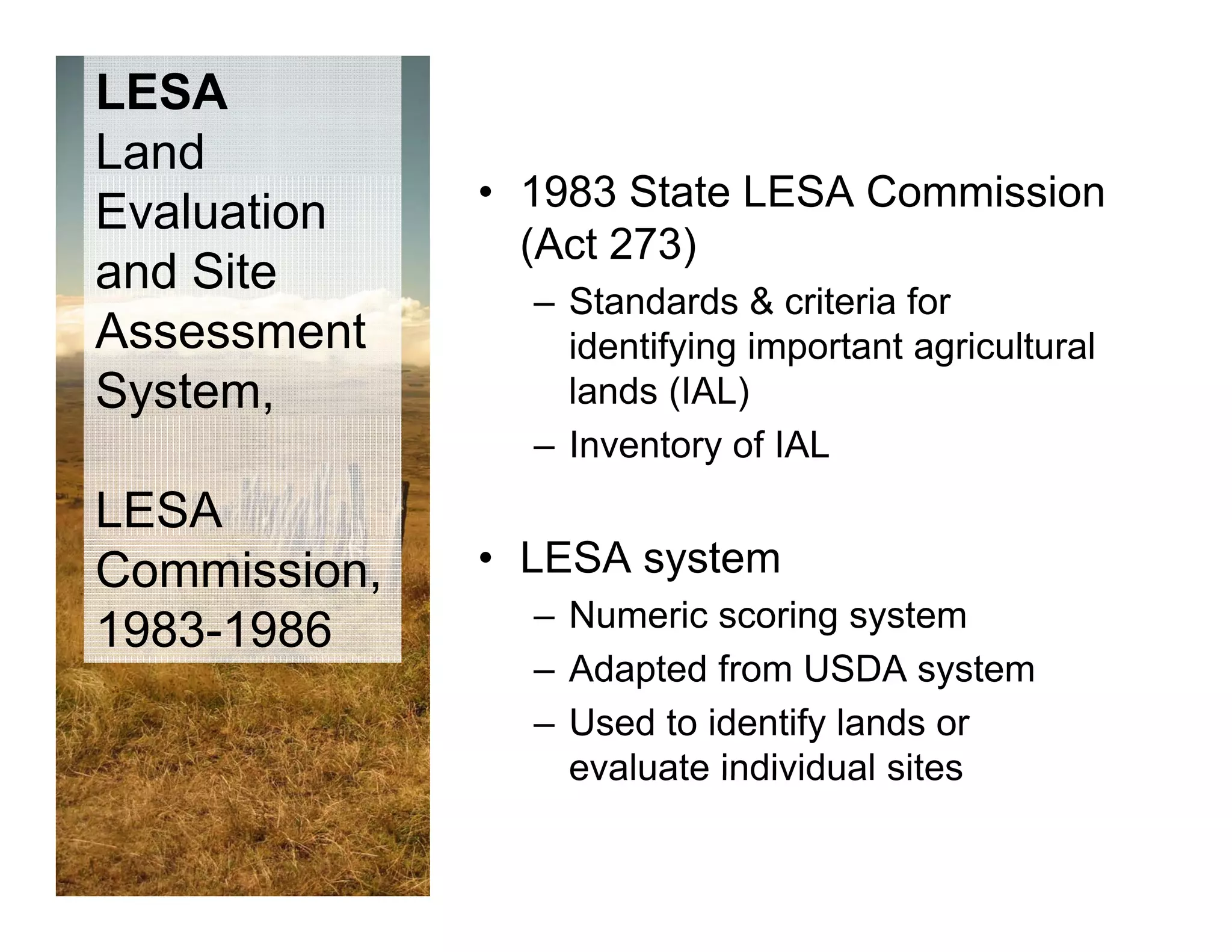 LESA
Land
              • 1983 SState LESA C
                                 Commission
                                     i i
Evaluation
                (Act 273)
and Site
                – Standards & criteria for
Assessment        identifying important agricultural
System,
 y                lands (IAL)
                – Inventory of IAL
LESA
Commission,   • LESA system
                – Numeric scoring system
1983-1986
                – Ad t d f
                  Adapted from USDA system  t
                – Used to identify lands or
                  evaluate individual sites
 