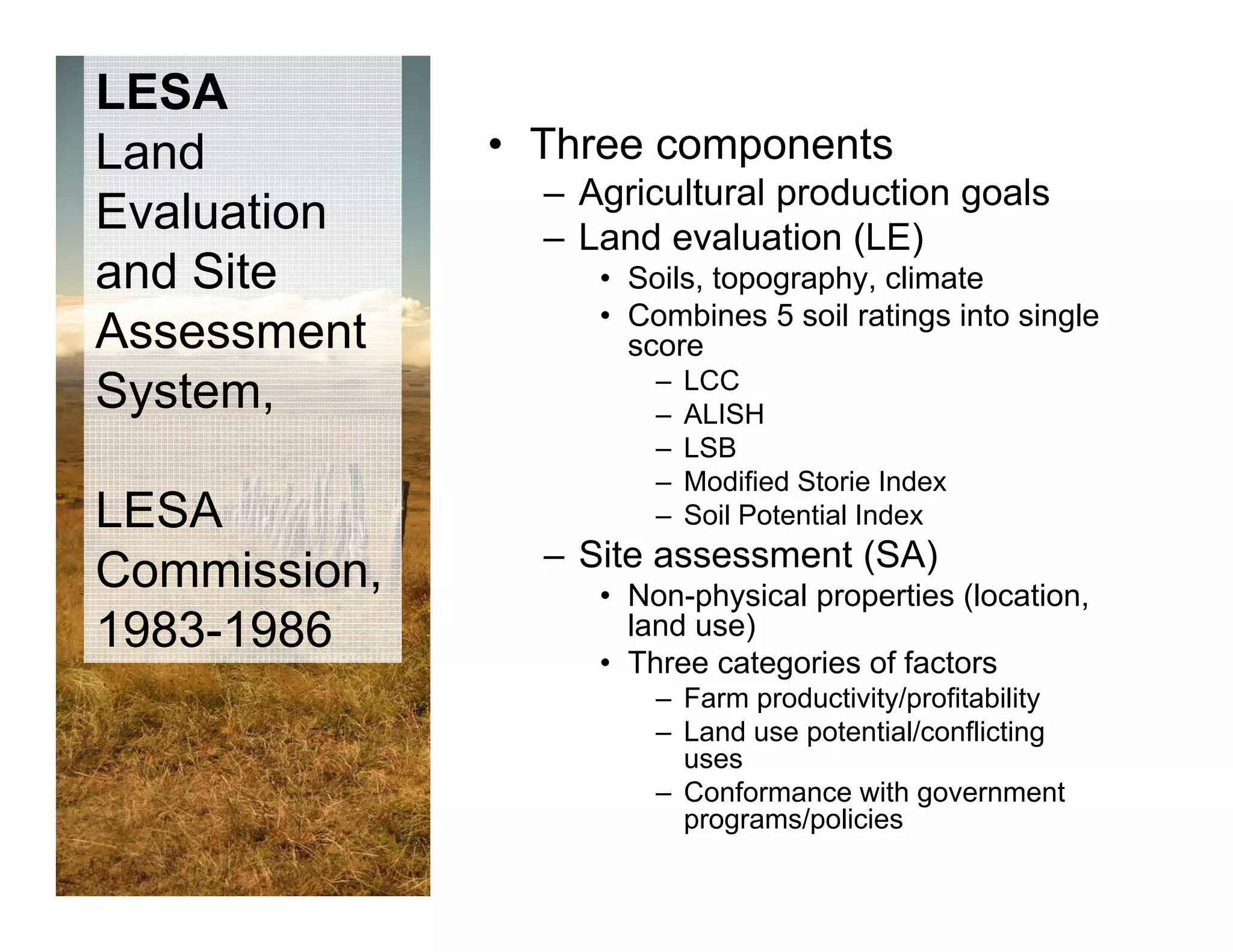 LESA
Land          • Three components
                – Agricultural production goals
Evaluation      – Land evaluation (LE)
and Site           • Soils, topography, climate
                   • Combines 5 soil ratings into single
Assessment           score
                       –   LCC
System,
 y                     –   ALISH
                       –   LSB
                       –   Modified Storie Index
LESA                   –   Soil Potential Index
                – Site assessment (SA)
Commission,        • Non-physical properties (location,
1983-1986            land use)
                   • Th
                     Three categories of factors
                              t   i    ff t
                       – Farm productivity/profitability
                       – Land use potential/conflicting
                         uses
                       – Conformance with government
                         programs/policies
 
