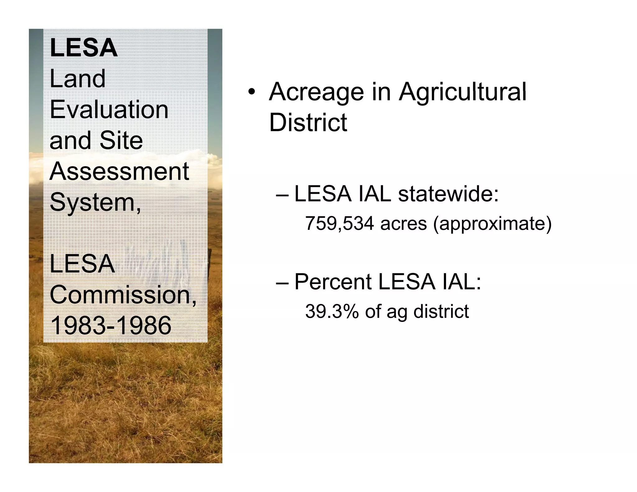 LESA
Land
              • Acreage in Agricultural
Evaluation
                District
and Site
Assessment
 y
System,         – LESA IAL statewide:
                   759,534 acres (approximate)

LESA
                –P
                 Percent LESA IAL
                       t      IAL:
Commission,
                   39.3% of ag district
1983-1986
 